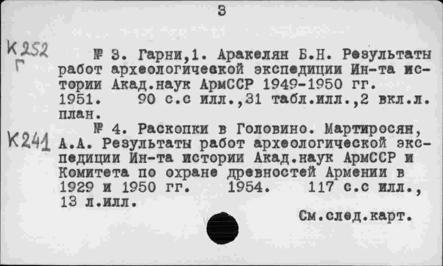 ﻿s
- JP 3. Гарни,1. Аракелян Б.Н. Результаты работ археологичеакой экспедиции Ин-та истории Акад.наук АрмССР 1949-1950 гг.
1951.	90 с.с илл.,31 табл.илл.,2 вкл.л.
план.
u t JP 4. Раскопки в Головино. Мартиросян, А.А. Результаты работ археологической экспедиции Ин-та истории Акад.наук АрмССР и Комитета по охране древностей Армении в 1929 и 1950 гг. 1954.	117 с.с илл.,
13 л.илл.
См.след.карт.